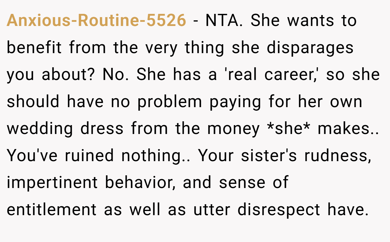 Anxious-Routine-5526 - NTA. She wants to benefit from the very thing she disparages you about? No. She has a 'real career,' so she should have no problem paying for her own wedding dress from the money *she* makes.. You've ruined nothing.. Your sister's rudness, impertinent behavior, and sense of entitlement as well as utter disrespect have.