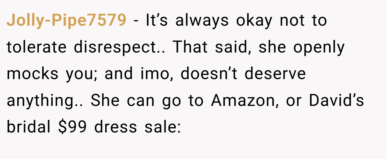Jolly-Pipe7579 - It’s always okay not to tolerate disrespect.. That said, she openly mocks you; and imo, doesn’t deserve anything.. She can go to Amazon, or David’s bridal $99 dress sale: