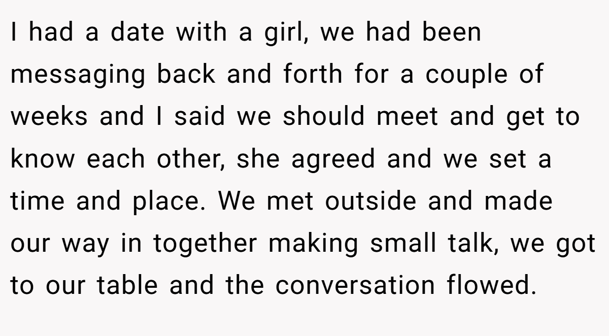 I had a date with a girl, we had been messaging back and forth for a couple of weeks and I said we should meet and get to know each other, she agreed and we set a time and place. We met outside and made our way in together making small talk, we got to our table and the conversation flowed.