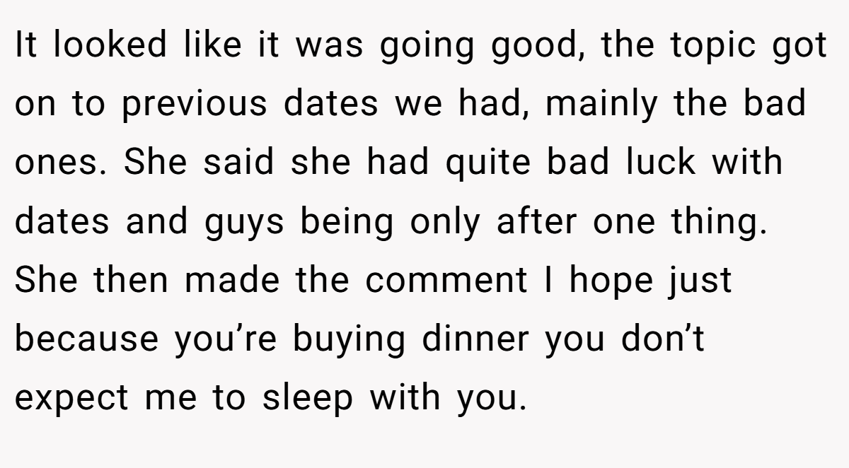 It looked like it was going good, the topic got on to previous dates we had, mainly the bad ones. She said she had quite bad luck with dates and guys being only after one thing. She then made the comment I hope just because you’re buying dinner you don’t expect me to sleep with you.