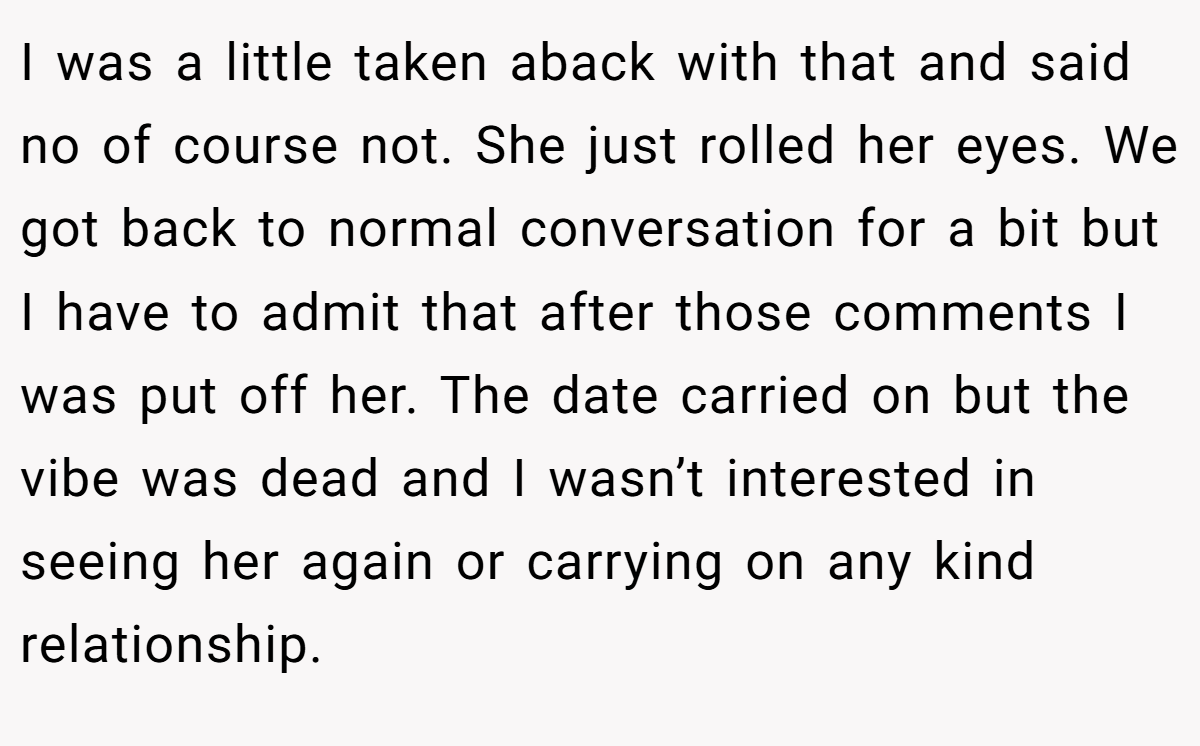 I was a little taken aback with that and said no of course not. She just rolled her eyes. We got back to normal conversation for a bit but I have to admit that after those comments I was put off her. The date carried on but the vibe was dead and I wasn’t interested in seeing her again or carrying on any kind relationship.