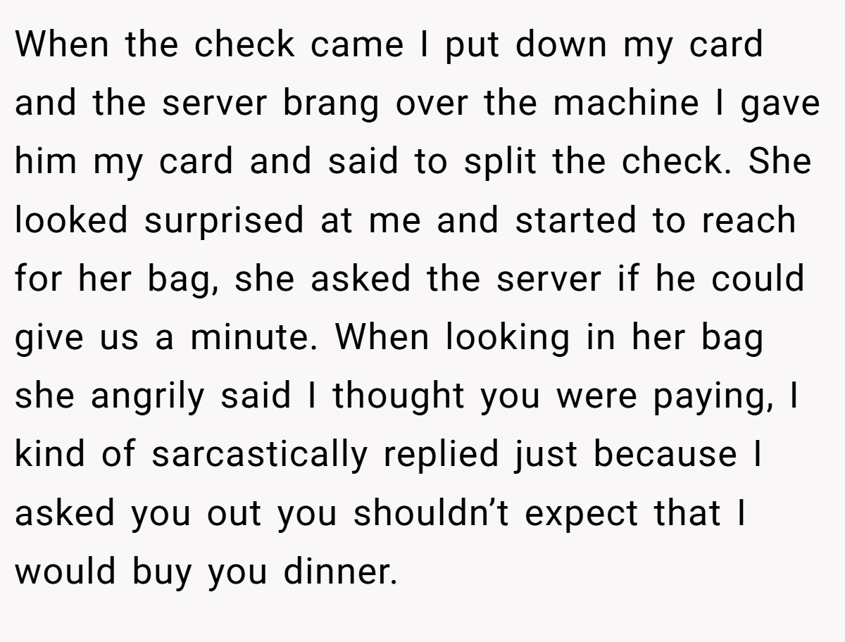 When the check came I put down my card and the server brang over the machine I gave him my card and said to split the check. She looked surprised at me and started to reach for her bag, she asked the server if he could give us a minute. When looking in her bag she angrily said I thought you were paying, I kind of sarcastically replied just because I asked you out you shouldn’t expect that I would buy you dinner.