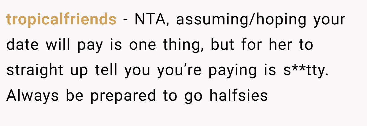 tropicalfriends - NTA, assuming/hoping your date will pay is one thing, but for her to straight up tell you you’re paying is s**tty. Always be prepared to go halfsies