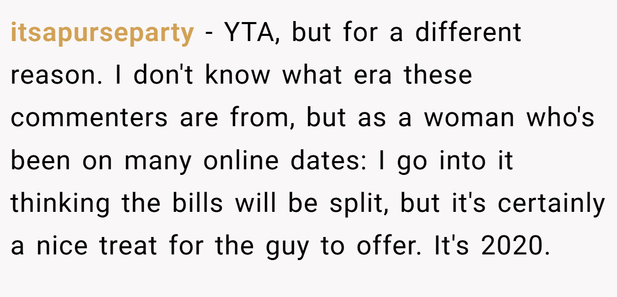 itsapurseparty - YTA, but for a different reason. I don't know what era these commenters are from, but as a woman who's been on many online dates: I go into it thinking the bills will be split, but it's certainly a nice treat for the guy to offer. It's 2020.