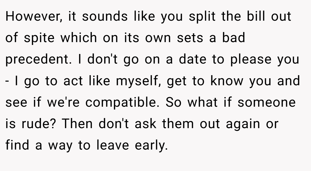 However, it sounds like you split the bill out of spite which on its own sets a bad precedent. I don't go on a date to please you - I go to act like myself, get to know you and see if we're compatible. So what if someone is rude? Then don't ask them out again or find a way to leave early.