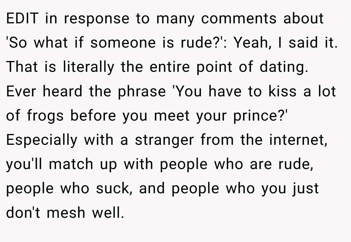 EDIT in response to many comments about 'So what if someone is rude?': Yeah, I said it. That is literally the entire point of dating. Ever heard the phrase 'You have to kiss a lot of frogs before you meet your prince?' Especially with a stranger from the internet, you'll match up with people who are rude, people who suck, and people who you just don't mesh well.