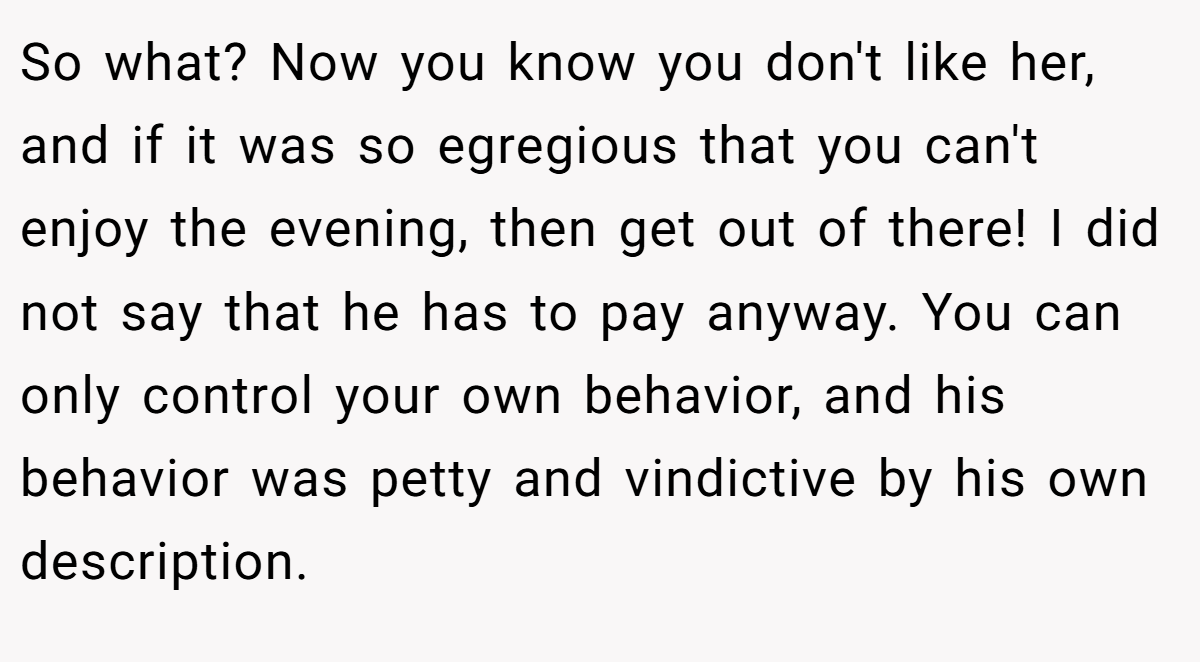 So what? Now you know you don't like her, and if it was so egregious that you can't enjoy the evening, then get out of there! I did not say that he has to pay anyway. You can only control your own behavior, and his behavior was petty and vindictive by his own description.