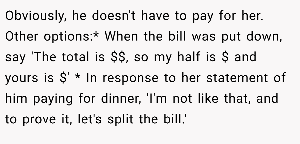 Obviously, he doesn't have to pay for her. Other options:* When the bill was put down, say 'The total is $$, so my half is $ and yours is $' * In response to her statement of him paying for dinner, 'I'm not like that, and to prove it, let's split the bill.'