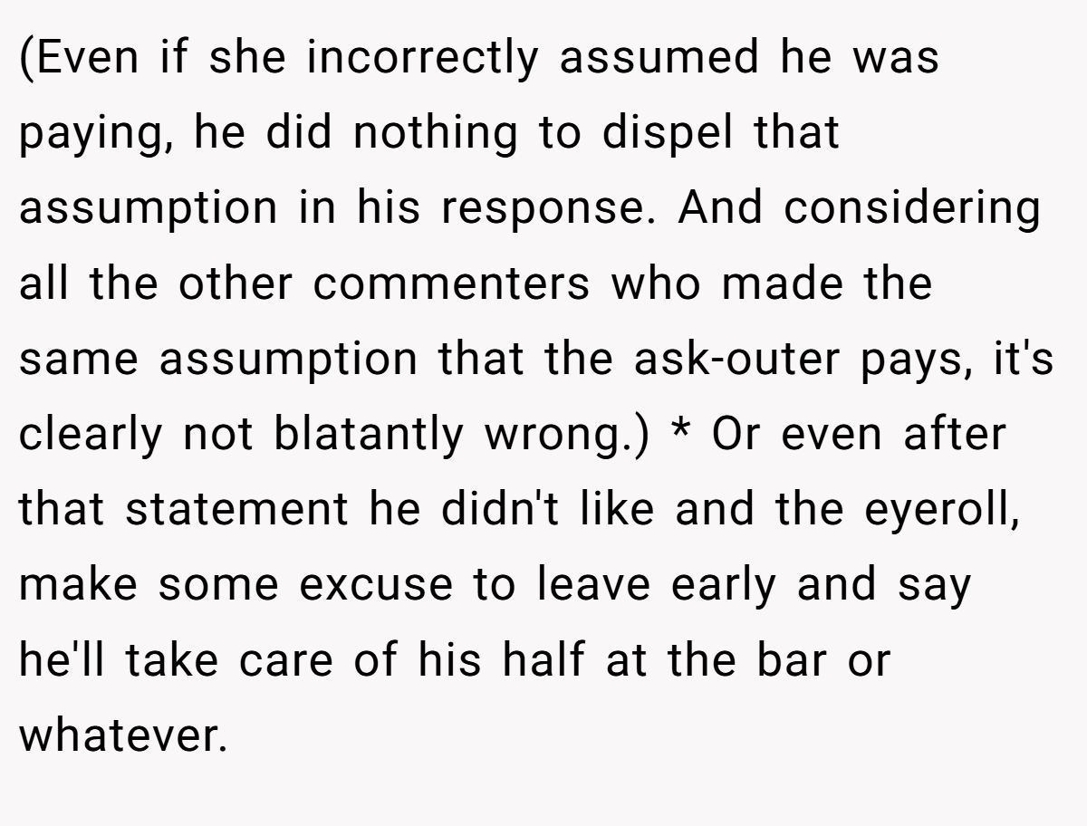 (Even if she incorrectly assumed he was paying, he did nothing to dispel that assumption in his response. And considering all the other commenters who made the same assumption that the ask-outer pays, it's clearly not blatantly wrong.) * Or even after that statement he didn't like and the eyeroll, make some excuse to leave early and say he'll take care of his half at the bar or whatever.
