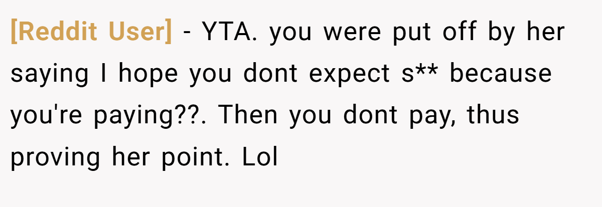 [Reddit User] - YTA. you were put off by her saying I hope you dont expect s** because you're paying??. Then you dont pay, thus proving her point. Lol