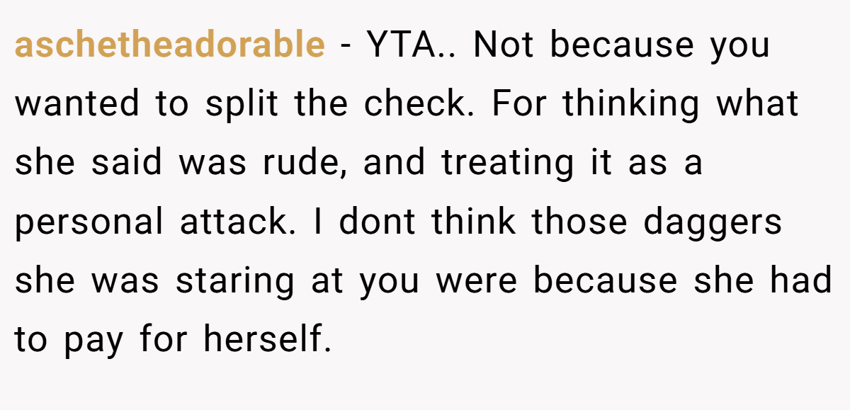 aschetheadorable - YTA.. Not because you wanted to split the check. For thinking what she said was rude, and treating it as a personal attack. I dont think those daggers she was staring at you were because she had to pay for herself.