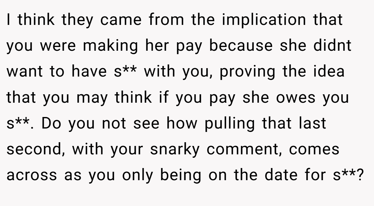 I think they came from the implication that you were making her pay because she didnt want to have s** with you, proving the idea that you may think if you pay she owes you s**. Do you not see how pulling that last second, with your snarky comment, comes across as you only being on the date for s**?