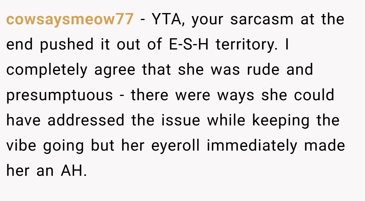 cowsaysmeow77 - YTA, your sarcasm at the end pushed it out of E-S-H territory. I completely agree that she was rude and presumptuous - there were ways she could have addressed the issue while keeping the vibe going but her eyeroll immediately made her an AH.