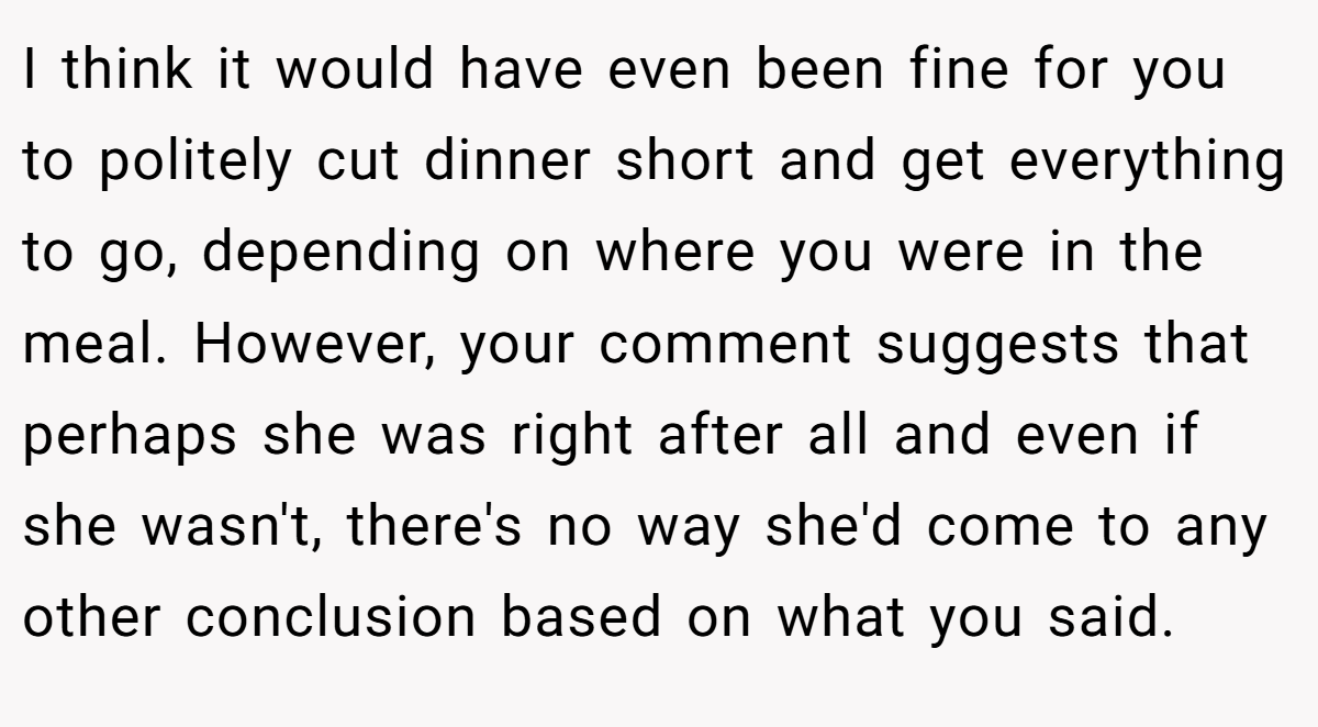 I think it would have even been fine for you to politely cut dinner short and get everything to go, depending on where you were in the meal. However, your comment suggests that perhaps she was right after all and even if she wasn't, there's no way she'd come to any other conclusion based on what you said.