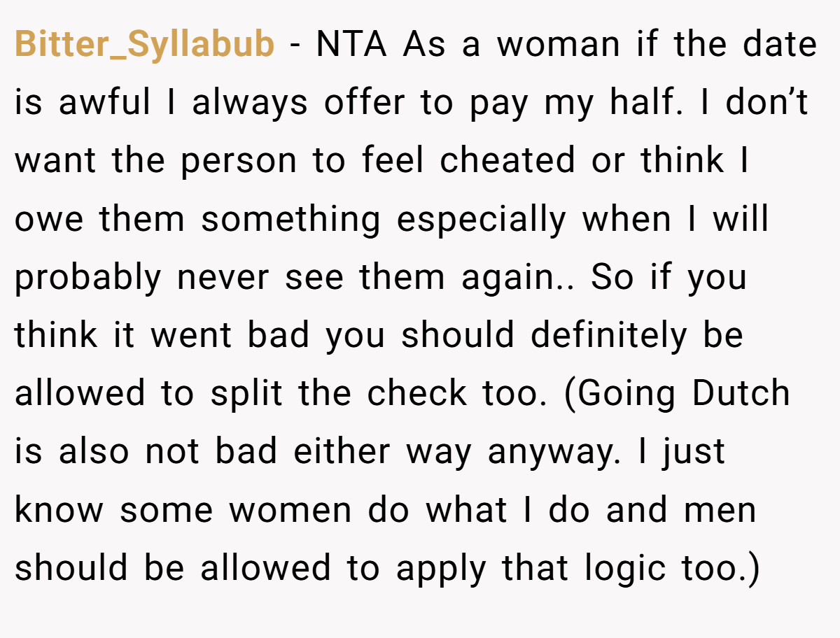 Bitter_Syllabub - NTA As a woman if the date is awful I always offer to pay my half. I don’t want the person to feel cheated or think I owe them something especially when I will probably never see them again.. So if you think it went bad you should definitely be allowed to split the check too. (Going Dutch is also not bad either way anyway. I just know some women do what I do and men should be allowed to apply that logic too.)