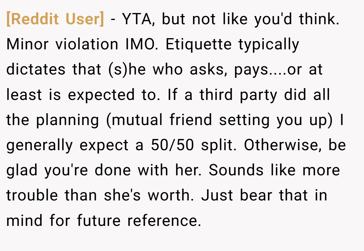 [Reddit User] - YTA, but not like you'd think. Minor violation IMO. Etiquette typically dictates that (s)he who asks, pays....or at least is expected to. If a third party did all the planning (mutual friend setting you up) I generally expect a 50/50 split. Otherwise, be glad you're done with her. Sounds like more trouble than she's worth. Just bear that in mind for future reference.