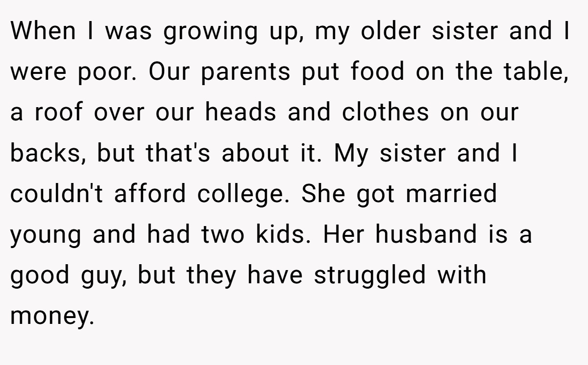 When I was growing up, my older sister and I were poor. Our parents put food on the table, a roof over our heads and clothes on our backs, but that's about it. My sister and I couldn't afford college. She got married young and had two kids. Her husband is a good guy, but they have struggled with money.
