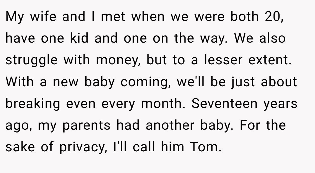 My wife and I met when we were both 20, have one kid and one on the way. We also struggle with money, but to a lesser extent. With a new baby coming, we'll be just about breaking even every month. Seventeen years ago, my parents had another baby. For the sake of privacy, I'll call him Tom.
