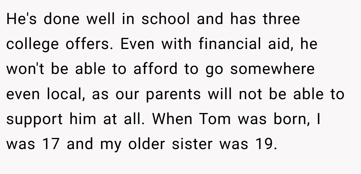 He's done well in school and has three college offers. Even with financial aid, he won't be able to afford to go somewhere even local, as our parents will not be able to support him at all. When Tom was born, I was 17 and my older sister was 19.