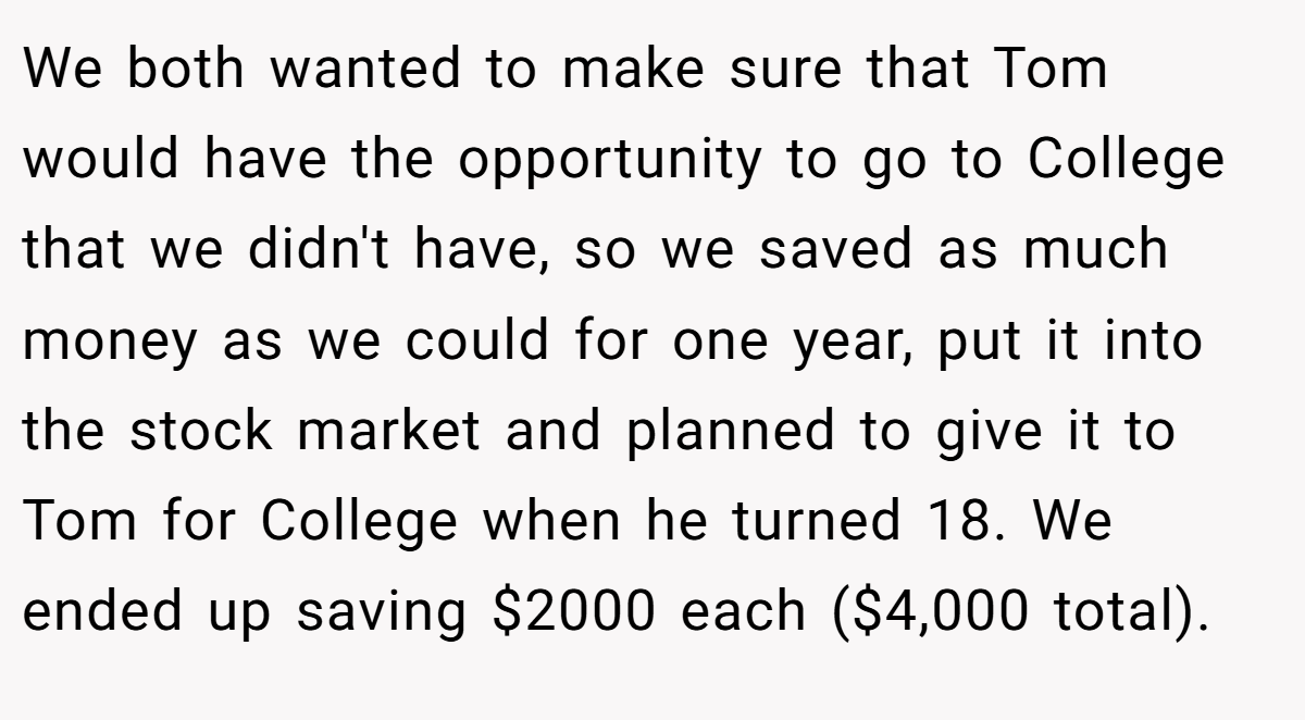 We both wanted to make sure that Tom would have the opportunity to go to College that we didn't have, so we saved as much money as we could for one year, put it into the stock market and planned to give it to Tom for College when he turned 18. We ended up saving $2000 each ($4,000 total).
