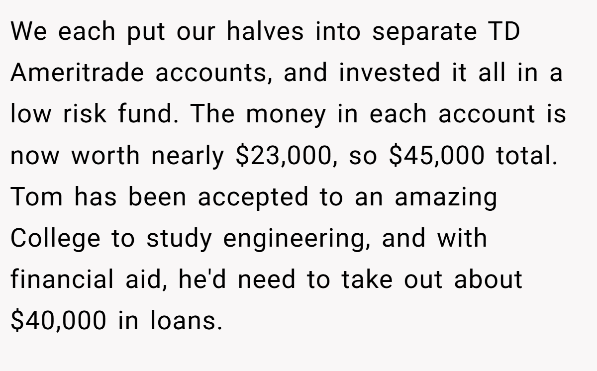 We each put our halves into separate TD Ameritrade accounts, and invested it all in a low risk fund. The money in each account is now worth nearly $23,000, so $45,000 total. Tom has been accepted to an amazing College to study engineering, and with financial aid, he'd need to take out about $40,000 in loans.