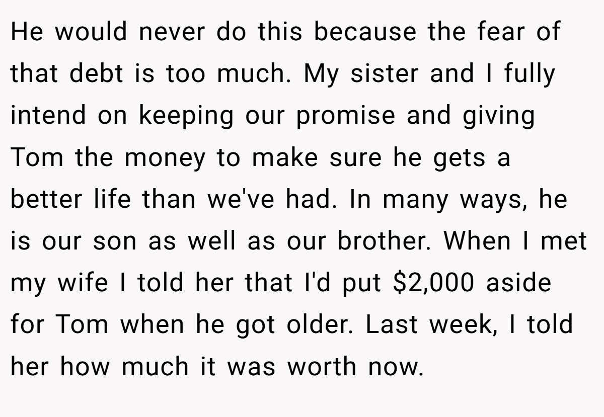He would never do this because the fear of that debt is too much. My sister and I fully intend on keeping our promise and giving Tom the money to make sure he gets a better life than we've had. In many ways, he is our son as well as our brother. When I met my wife I told her that I'd put $2,000 aside for Tom when he got older. Last week, I told her how much it was worth now.