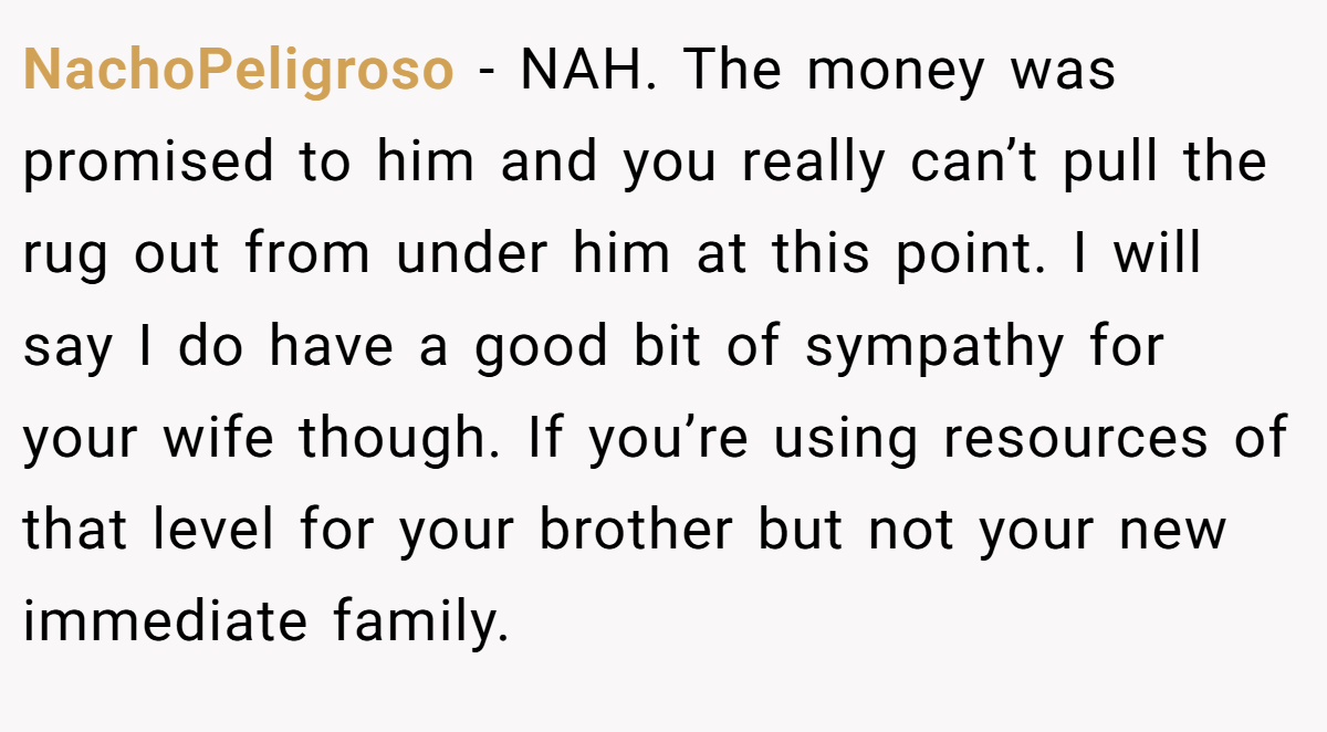 NachoPeligroso - NAH. The money was promised to him and you really can’t pull the rug out from under him at this point. I will say I do have a good bit of sympathy for your wife though. If you’re using resources of that level for your brother but not your new immediate family.
