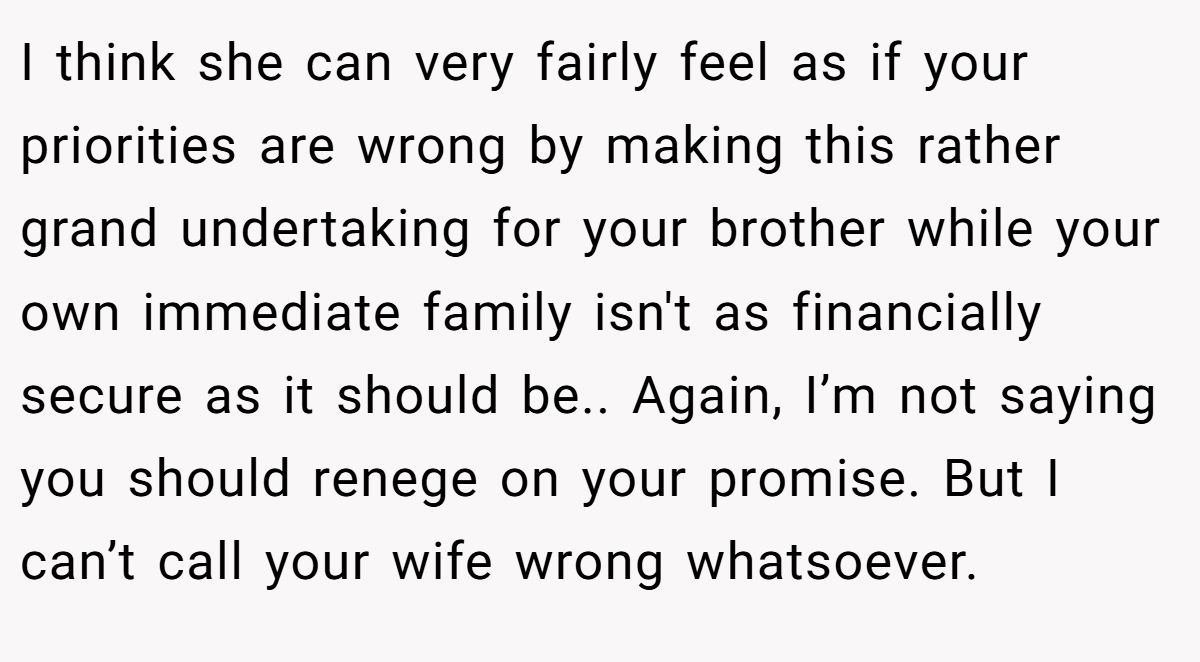 I think she can very fairly feel as if your priorities are wrong by making this rather grand undertaking for your brother while your own immediate family isn't as financially secure as it should be.. Again, I’m not saying you should renege on your promise. But I can’t call your wife wrong whatsoever.