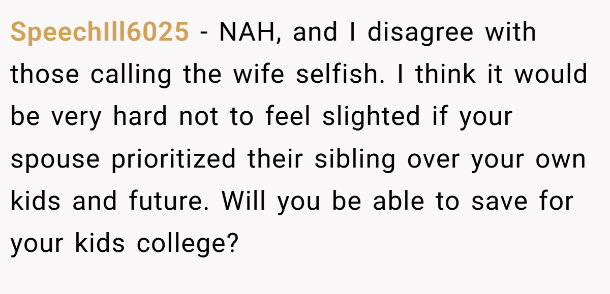 SpeechIll6025 - NAH, and I disagree with those calling the wife selfish. I think it would be very hard not to feel slighted if your spouse prioritized their sibling over your own kids and future. Will you be able to save for your kids college?