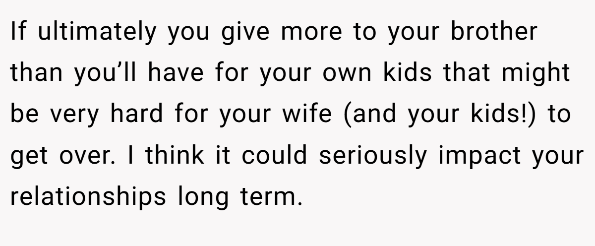 If ultimately you give more to your brother than you’ll have for your own kids that might be very hard for your wife (and your kids!) to get over. I think it could seriously impact your relationships long term.