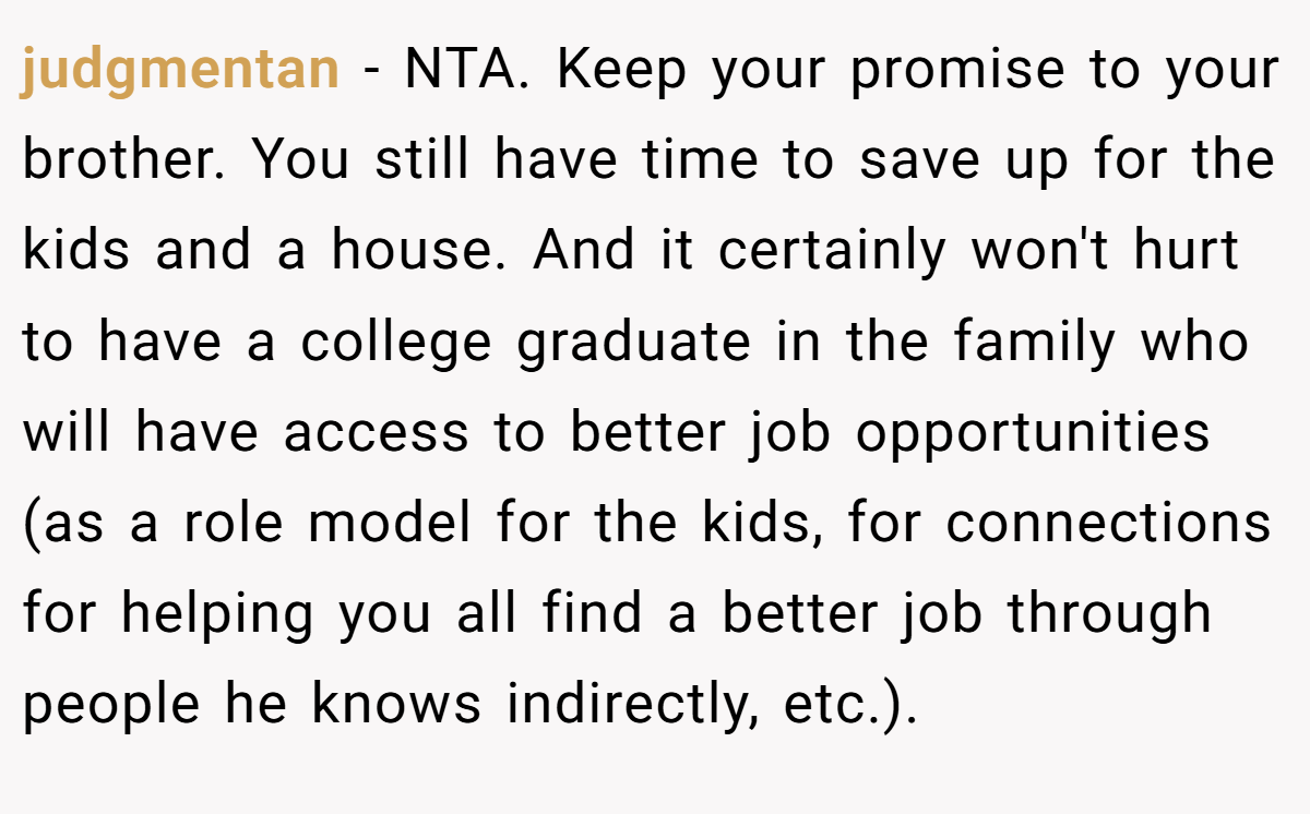 judgmentan - NTA. Keep your promise to your brother. You still have time to save up for the kids and a house. And it certainly won't hurt to have a college graduate in the family who will have access to better job opportunities (as a role model for the kids, for connections for helping you all find a better job through people he knows indirectly, etc.).