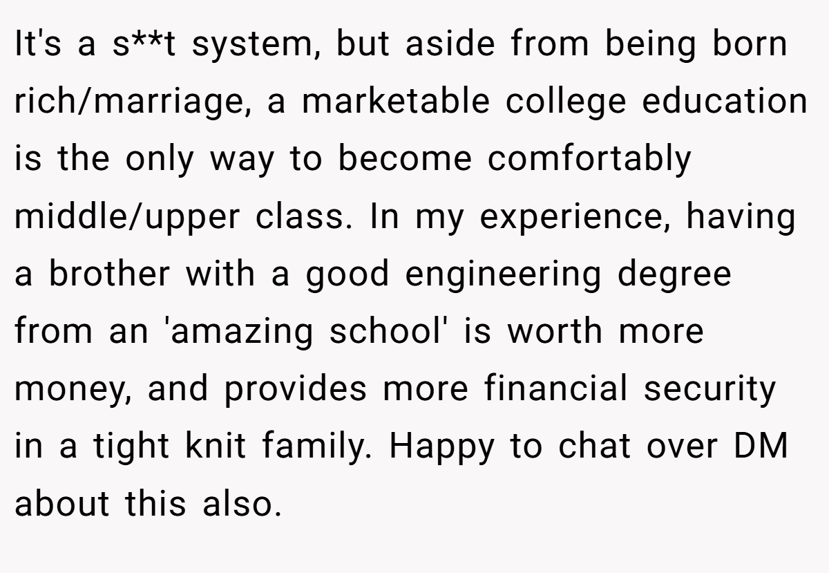 It's a s**t system, but aside from being born rich/marriage, a marketable college education is the only way to become comfortably middle/upper class. In my experience, having a brother with a good engineering degree from an 'amazing school' is worth more money, and provides more financial security in a tight knit family. Happy to chat over DM about this also.