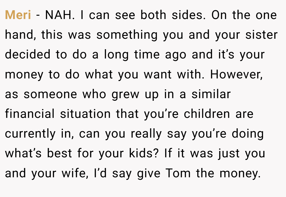 Meri - NAH. I can see both sides. On the one hand, this was something you and your sister decided to do a long time ago and it’s your money to do what you want with. However, as someone who grew up in a similar financial situation that you’re children are currently in, can you really say you’re doing what’s best for your kids? If it was just you and your wife, I’d say give Tom the money.