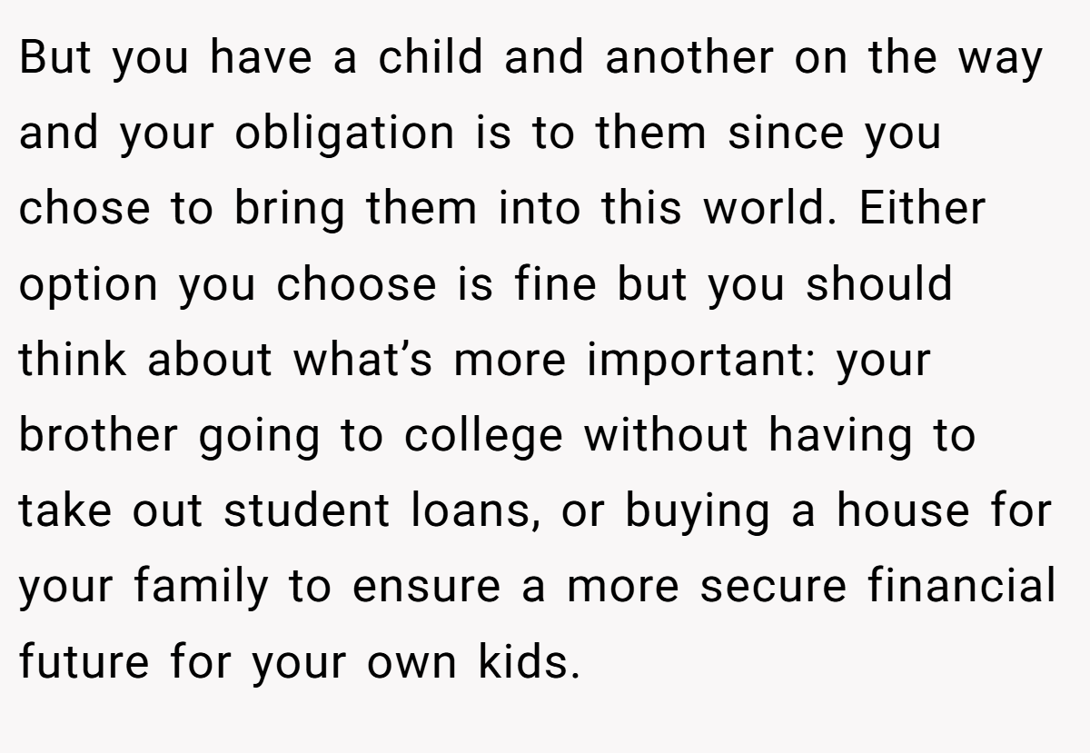 But you have a child and another on the way and your obligation is to them since you chose to bring them into this world. Either option you choose is fine but you should think about what’s more important: your brother going to college without having to take out student loans, or buying a house for your family to ensure a more secure financial future for your own kids.