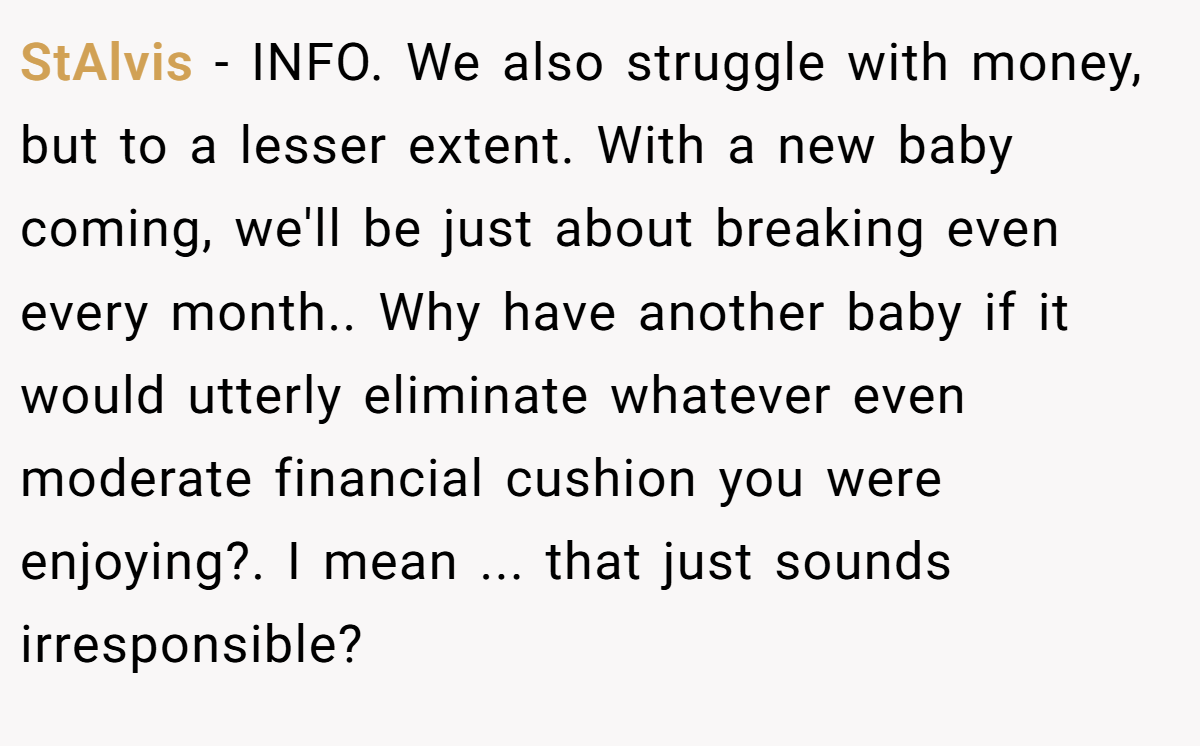 StAlvis - INFO. We also struggle with money, but to a lesser extent. With a new baby coming, we'll be just about breaking even every month.. Why have another baby if it would utterly eliminate whatever even moderate financial cushion you were enjoying?. I mean ... that just sounds irresponsible?