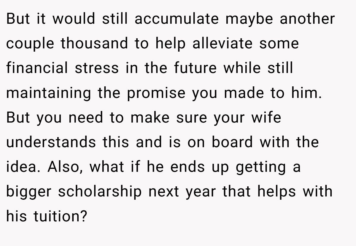 But it would still accumulate maybe another couple thousand to help alleviate some financial stress in the future while still maintaining the promise you made to him. But you need to make sure your wife understands this and is on board with the idea. Also, what if he ends up getting a bigger scholarship next year that helps with his tuition?
