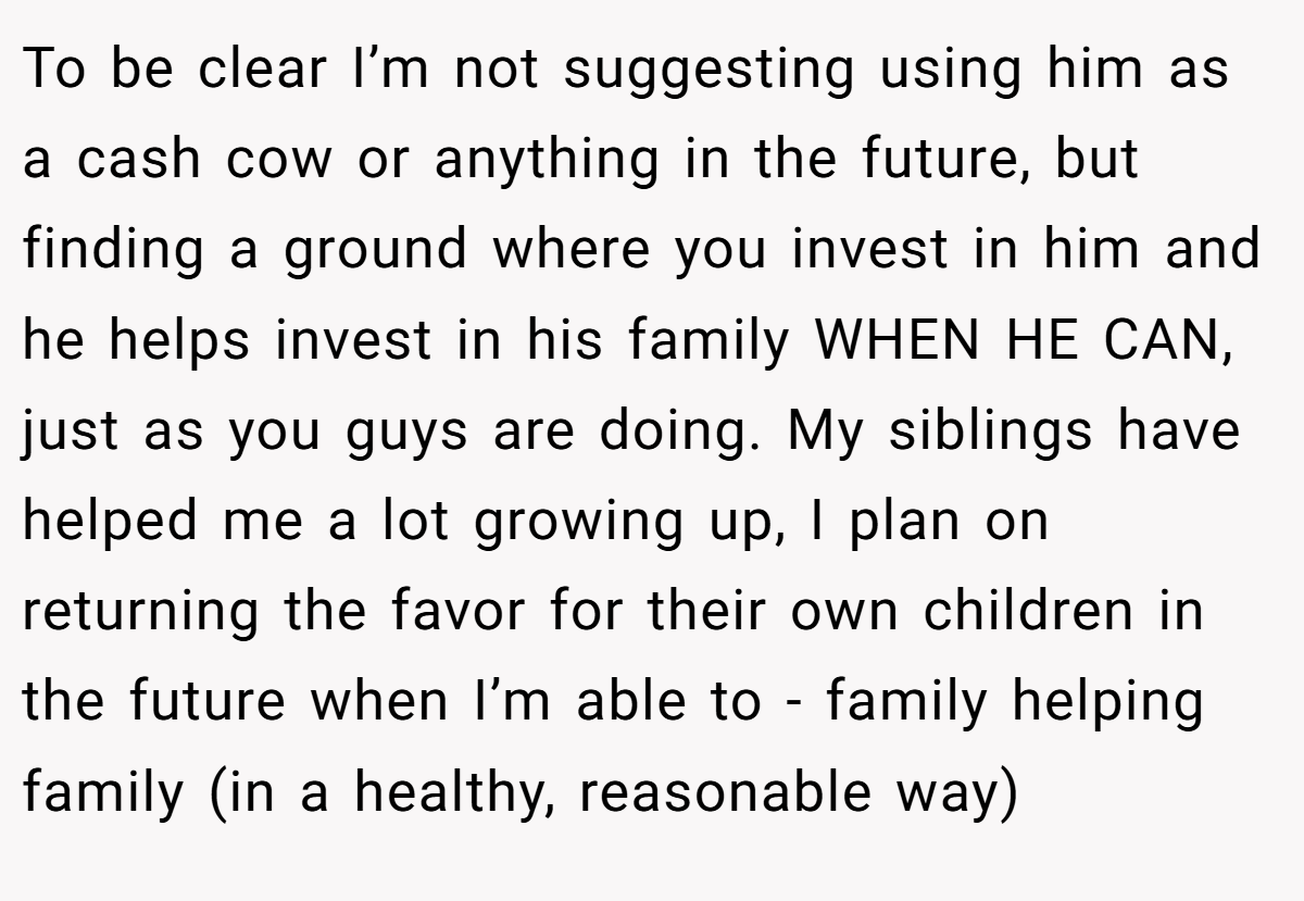 To be clear I’m not suggesting using him as a cash cow or anything in the future, but finding a ground where you invest in him and he helps invest in his family WHEN HE CAN, just as you guys are doing. My siblings have helped me a lot growing up, I plan on returning the favor for their own children in the future when I’m able to - family helping family (in a healthy, reasonable way)