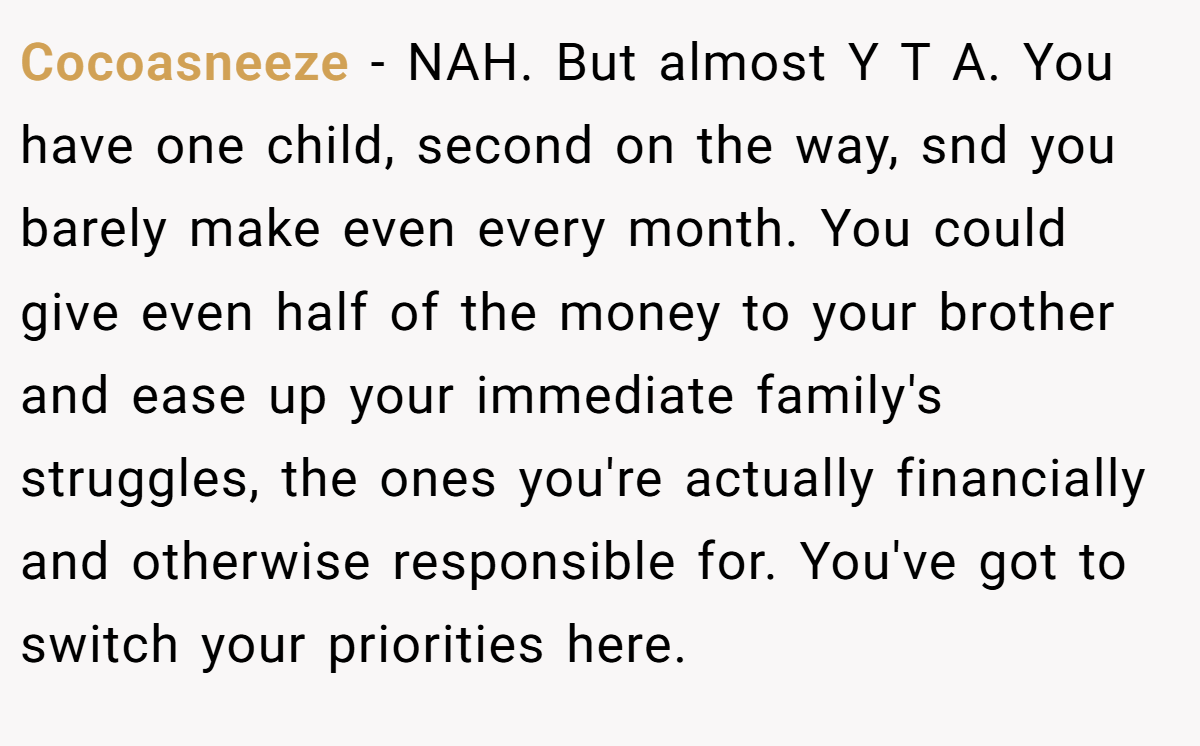 Cocoasneeze - NAH. But almost Y T A. You have one child, second on the way, snd you barely make even every month. You could give even half of the money to your brother and ease up your immediate family's struggles, the ones you're actually financially and otherwise responsible for. You've got to switch your priorities here.