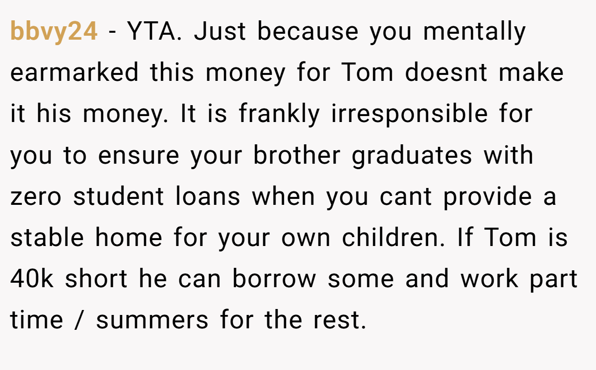 bbvy24 - YTA. Just because you mentally earmarked this money for Tom doesnt make it his money. It is frankly irresponsible for you to ensure your brother graduates with zero student loans when you cant provide a stable home for your own children. If Tom is 40k short he can borrow some and work part time / summers for the rest.