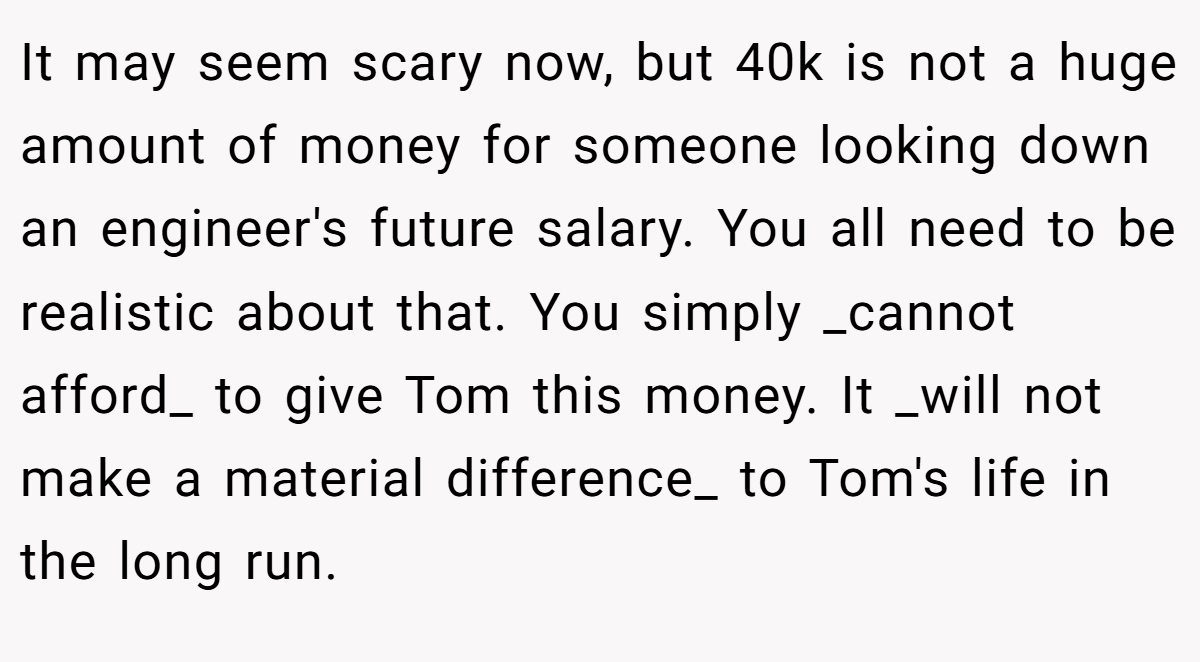 It may seem scary now, but 40k is not a huge amount of money for someone looking down an engineer's future salary. You all need to be realistic about that. You simply _cannot afford_ to give Tom this money. It _will not make a material difference_ to Tom's life in the long run.