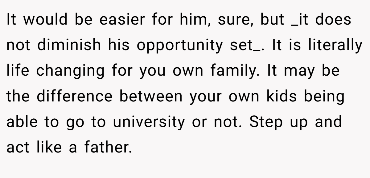 It would be easier for him, sure, but _it does not diminish his opportunity set_. It is literally life changing for you own family. It may be the difference between your own kids being able to go to university or not. Step up and act like a father.