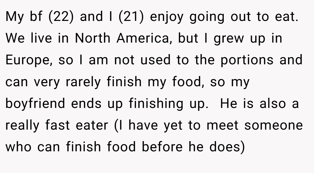 My bf (22) and I (21) enjoy going out to eat. We live in North America, but I grew up in Europe, so I am not used to the portions and can very rarely finish my food, so my boyfriend ends up finishing up.  He is also a really fast eater (I have yet to meet someone who can finish food before he does)