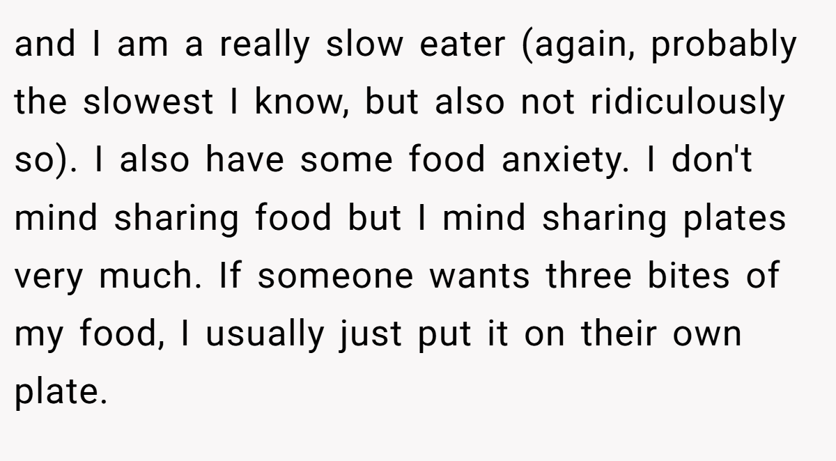and I am a really slow eater (again, probably the slowest I know, but also not ridiculously so). I also have some food anxiety. I don't mind sharing food but I mind sharing plates very much. If someone wants three bites of my food, I usually just put it on their own plate.