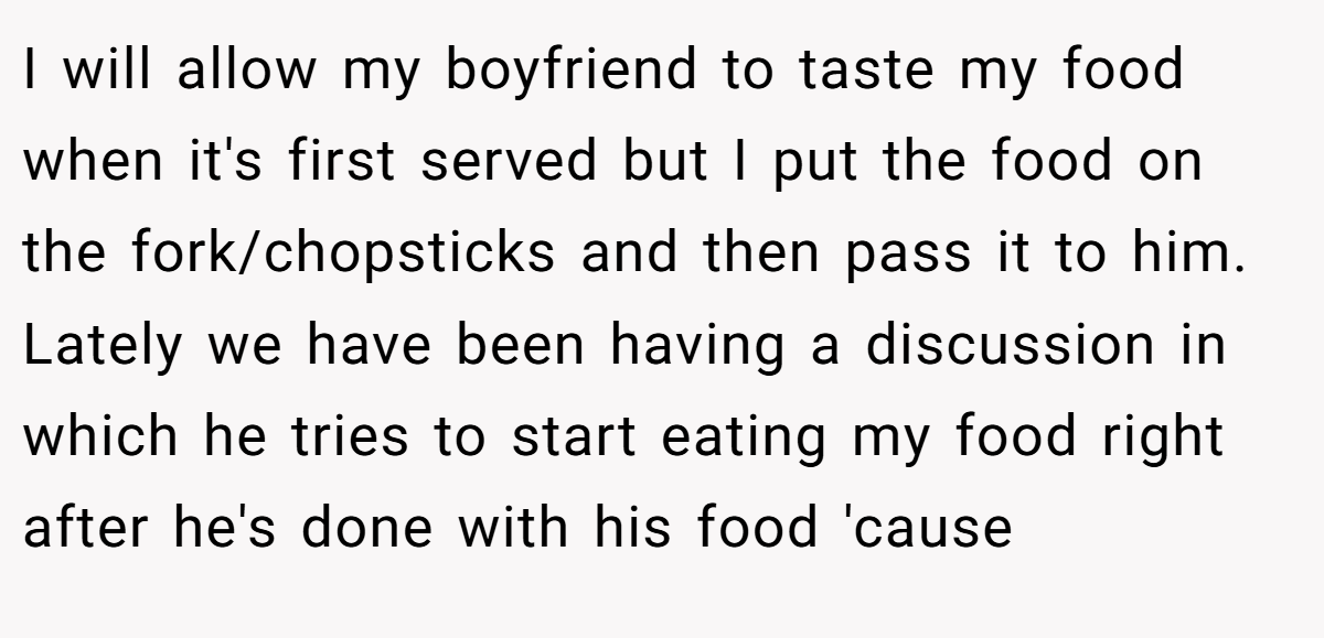 I will allow my boyfriend to taste my food when it's first served but I put the food on the fork/chopsticks and then pass it to him. Lately we have been having a discussion in which he tries to start eating my food right after he's done with his food 'cause