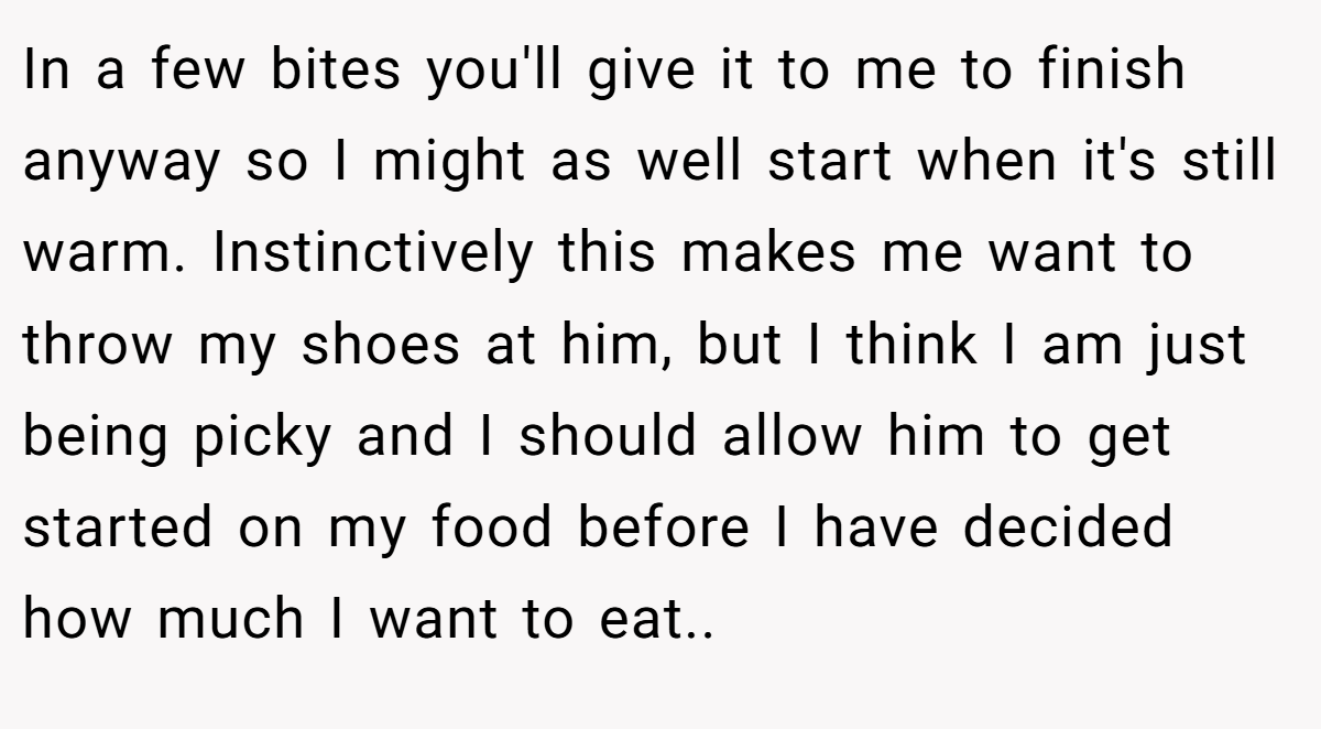 In a few bites you'll give it to me to finish anyway so I might as well start when it's still warm. Instinctively this makes me want to throw my shoes at him, but I think I am just being picky and I should allow him to get started on my food before I have decided how much I want to eat..