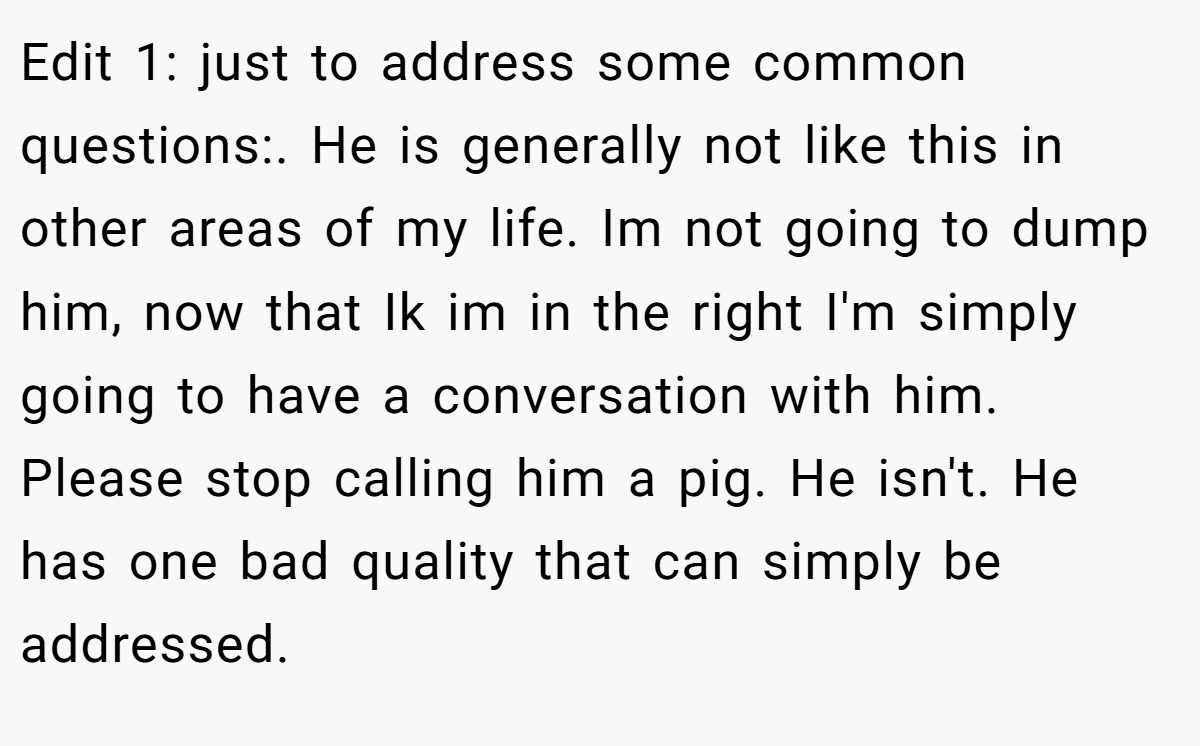 Edit 1: just to address some common questions:. He is generally not like this in other areas of my life. Im not going to dump him, now that Ik im in the right I'm simply going to have a conversation with him.  Please stop calling him a pig. He isn't. He has one bad quality that can simply be addressed.