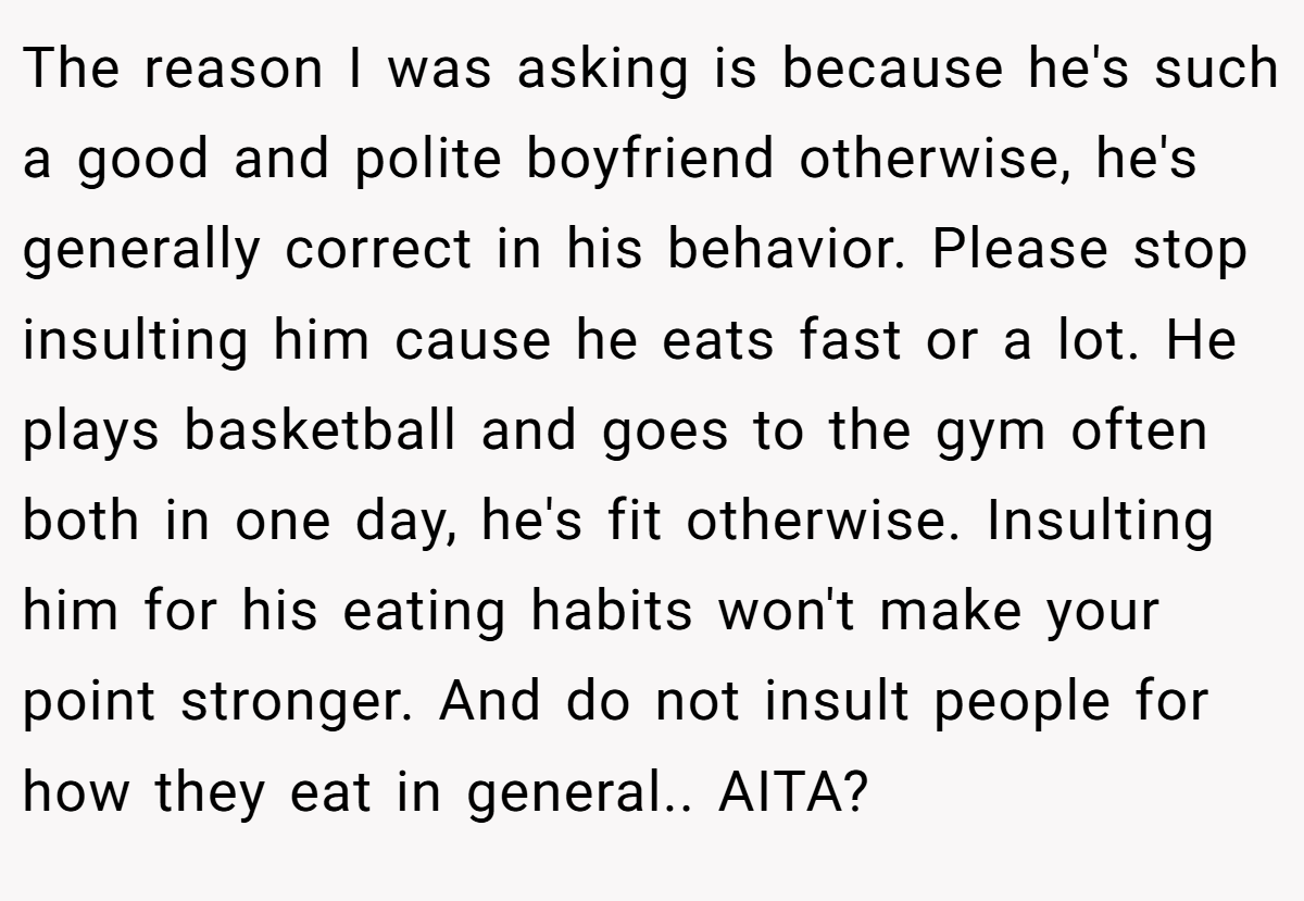 The reason I was asking is because he's such a good and polite boyfriend otherwise, he's generally correct in his behavior. Please stop insulting him cause he eats fast or a lot. He plays basketball and goes to the gym often both in one day, he's fit otherwise. Insulting him for his eating habits won't make your point stronger. And do not insult people for how they eat in general.. AITA?
