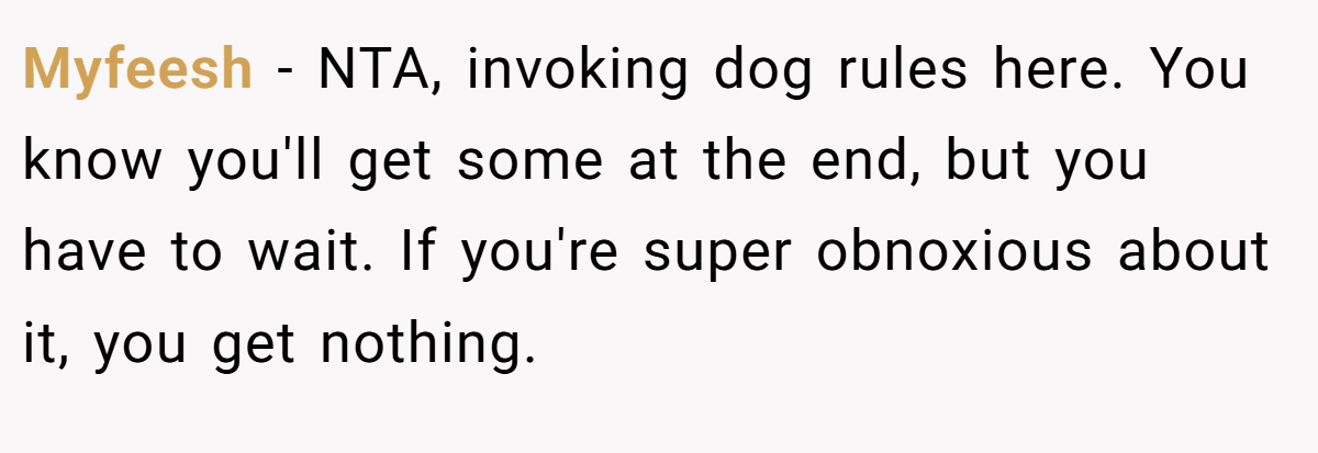 Myfeesh - NTA, invoking dog rules here. You know you'll get some at the end, but you have to wait. If you're super obnoxious about it, you get nothing.