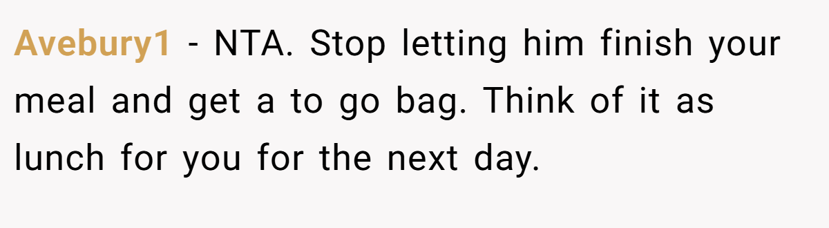 Avebury1 - NTA. Stop letting him finish your meal and get a to go bag. Think of it as lunch for you for the next day.