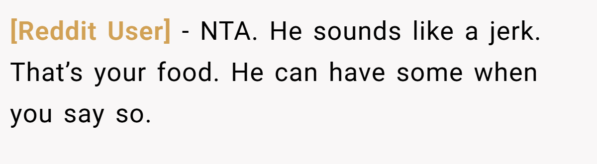 [Reddit User] - NTA. He sounds like a jerk. That’s your food. He can have some when you say so.